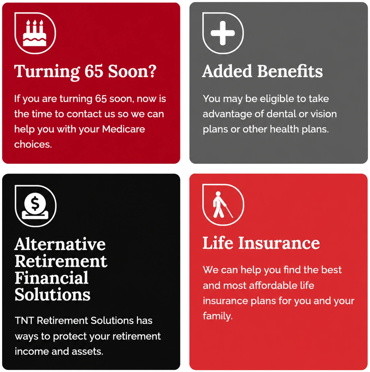 Turning 65 soon? Contact us for help with your Medicare choices. Added benefits: dental, vision, or other health plans. Alternative retirement financial solutions to protect your retirement income and assets. Life insurance: we can help you find the best and most affordable plans for you and your family.